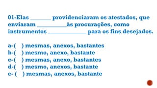 01-Elas _______ providenciaram os atestados, que
enviaram __________às procurações, como
instrumentos _____________ para os fins desejados.
a-( ) mesmas, anexos, bastantes
b-( ) mesmo, anexo, bastante
c-( ) mesmas, anexo, bastantes
d-( ) mesmo, anexos, bastante
e- ( ) mesmas, anexos, bastante
 