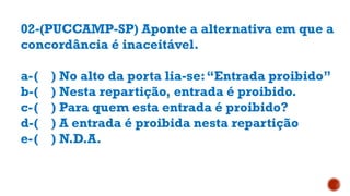 02-(PUCCAMP-SP) Aponte a alternativa em que a
concordância é inaceitável.
a-( ) No alto da porta lia-se:“Entrada proibido”
b-( ) Nesta repartição, entrada é proibido.
c-( ) Para quem esta entrada é proibido?
d-( ) A entrada é proibida nesta repartição
e-( ) N.D.A.
 