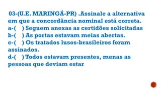 03-(U.E. MARINGÁ-PR) .Assinale a alternativa
em que a concordância nominal está correta.
a-( ) Seguem anexas as certidões solicitadas
b-( ) As portas estavam meias abertas.
c-( ) Os tratados lusos-brasileiros foram
assinados.
d-( ) Todos estavam presentes, menas as
pessoas que deviam estar
 