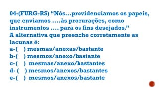 04-(FURG-RS) “Nós...providenciamos os papeis,
que enviamos ....às procurações, como
instrumentos .... para os fins desejados.”
A alternativa que preenche corretamente as
lacunas é:
a-( ) mesmas/anexas/bastante
b-( ) mesmos/anexo/bastante
c-( ) mesmas/anexo/bastantes
d- ( ) mesmos/anexos/bastantes
e-( ) mesmos/anexos/bastante
 