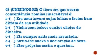 05-(UNISINOS-RS) O item em que ocorre
concordância nominal inaceitável é:
a-( ) Era uma árvore cujas folhas e frutos bem
diziam de sua utilidade.
b-( ) Vinha com bolsos e mãos cheios de
dinheiro.
c-( ) Ela sempre anda meia assustada.
d-( ) Envio-lhe anexa a declaração de bens.
e-( ) Elas próprias assim o queriam.
 