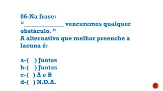06-Na frase:
“_____________ venceremos qualquer
obstáculo. ”
A alternativa que melhor preenche a
lacuna é:
a-( ) Juntos
b-( ) Juntas
c-( ) A e B
d-( ) N.D.A.
 