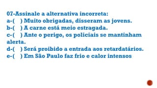 07-Assinale a alternativa incorreta:
a-( ) Muito obrigadas, disseram as jovens.
b-( ) A carne está meio estragada.
c-( ) Ante o perigo, os policiais se mantinham
alerta.
d-( ) Será proibido a entrada aos retardatários.
e-( ) Em São Paulo faz frio e calor intensos
 