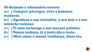 08-Assinale a alternativa correta:
a-( ) Comprei pêssegos, uvas e bananas
maduras.
b-( ) Agradeço a sua iniciativa, o seu zelo e a sua
intenção valiosas.
c-( )Vi uma tartaruga e um macaco peludos.
d-( )Vamos embora: já é meio-dia e meio.
e-( ) Mais amor e menos confiança, disse ela.
 