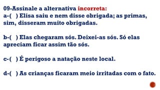 09-Assinale a alternativa incorreta:
a-( ) Elisa saiu e nem disse obrigada; as primas,
sim, disseram muito obrigadas.
b-( ) Elas chegaram sós. Deixei-as sós. Só elas
apreciam ficar assim tão sós.
c-( ) É perigoso a natação neste local.
d-( ) As crianças ficaram meio irritadas com o fato.
 