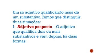 Um só adjetivo qualificando mais de
um substantivo.Temos que distinguir
duas situações:
I - Adjetivo posposto – O adjetivo
que qualifica dois ou mais
substantivos e vem depois, há duas
formas:
 