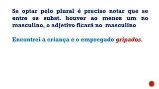 Se optar pelo plural é preciso notar que se
entre os subst. houver ao menos um no
masculino, o adjetivo ficará no masculino
Encontrei a criança e o empregado gripados.
 