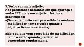 3.Verbo ser mais adjetivo
Nos predicados nominais em que apareça o
verbo SER mais um adjetivo, há duas
construções:
a)Se o sujeito não vem precedido de nenhum
modificador, tanto o verbo quanto o
adjetivo ficam invariáveis;
a)Se o sujeito vem precedido de modificador,
tanto o verbo quando predicativo
concordam regularmente.
 