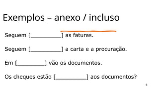 Exemplos – anexo / incluso
Seguem [_________] as faturas.
Seguem [_________] a carta e a procuração.
Em [________] vão os documentos.
Os cheques estão [_________] aos documentos?
6
 