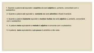 1. Quando a palavra só equivaler a sozinho ela será adjetivo e, portanto, concordará com o
substantivo.
2. Quando a palavra só equivaler a somente ela será advérbio e ficará invariável.
3. Quando a palavra bastante equivaler a muitos/ muitas ela será adjetivo e, portanto, concordará
com o substantivo.
4. A palavra meio equivalente a metade é adjetivo e concorda com o substantivo.
5. A palavra meio equivalendo a um pouco é advérbio e não varia.
 