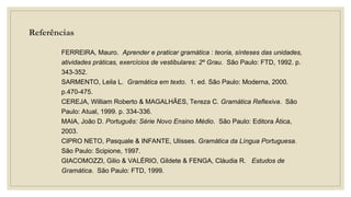 Referências
FERREIRA, Mauro. Aprender e praticar gramática : teoria, sínteses das unidades,
atividades práticas, exercícios de vestibulares: 2º Grau. São Paulo: FTD, 1992. p.
343-352.
SARMENTO, Leila L. Gramática em texto. 1. ed. São Paulo: Moderna, 2000.
p.470-475.
CEREJA, William Roberto & MAGALHÃES, Tereza C. Gramática Reflexiva. São
Paulo: Atual, 1999. p. 334-336.
MAIA, João D. Português: Série Novo Ensino Médio. São Paulo: Editora Ática,
2003.
CIPRO NETO, Pasquale & INFANTE, Ulisses. Gramática da Língua Portuguesa.
São Paulo: Scipione, 1997.
GIACOMOZZI, Gilio & VALÉRIO, Gildete & FENGA, Cláudia R. Estudos de
Gramática. São Paulo: FTD, 1999.
 