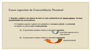 Casos especiais de Concordância Nominal
I. Adjetivo referente a vários substantivos:
1. Quando o adjetivo vier depois de dois ou mais substantivos do mesmo gênero, há duas
possibilidades de concordância:
 O adjetivo assume o gênero do substantivo e vai para o plural, ou concorda
em gênero e número com o mais próximo.
Ex.: O governador recebeu ministro e secretário espanhol.
concordou apenas com o
mais próximo
Ex.: O governador recebeu ministro e secretário espanhóis.
masculino/plural
 