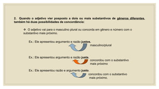 2. Quando o adjetivo vier posposto a dois ou mais substantivos de gêneros diferentes,
também há duas possibilidades de concordância:
 O adjetivo vai para o masculino plural ou concorda em gênero e número com o
substantivo mais próximo.
Ex.: Ele apresentou argumento e razão justos.
masculino/plural
Ex.: Ele apresentou argumento e razão justa.
concordou com o substantivo
mais próximo
Ex.: Ele apresentou razão e argumento justo.
concordou com o substantivo
mais próximo.
 