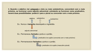 3. Quando o adjetivo vier anteposto a dois ou mais substantivos, concordará com o mais
próximo, se funcionar como adjunto adnominal; entretanto se funcionar como predicativo,
haverá duas possibilidades: poderá ir para o plural ou concordar com o mais próximo.
Ex.: Nunca vi tamanho desrespeito e ingratidão.
adjetivo substantivo substantivo
adjunto adnominal
Ex.: Permaneceu fechada a porta e o portão.
predicativo do sujeito (concorda com o mais próximo)
Ex.: Permaneceram fechados a porta e o portão.
predicativo do sujeito (masculino plural)
 
