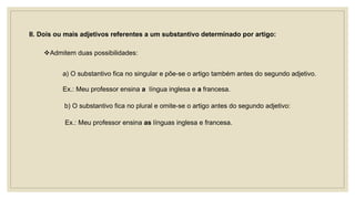II. Dois ou mais adjetivos referentes a um substantivo determinado por artigo:
Admitem duas possibilidades:
a) O substantivo fica no singular e põe-se o artigo também antes do segundo adjetivo.
Ex.: Meu professor ensina a língua inglesa e a francesa.
b) O substantivo fica no plural e omite-se o artigo antes do segundo adjetivo:
Ex.: Meu professor ensina as línguas inglesa e francesa.
 