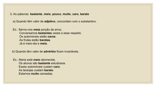 3. As palavras bastante, meio, pouco, muito, caro, barato
a) Quando têm valor de adjetivo, concordam com o substantivo.
Ex.: Serviu-nos meia porção de arroz.
Conversamos bastantes vezes a esse respeito.
Os automóveis estão caros.
As frutas estão baratas.
Já é meio-dia e meia.
b) Quando têm valor de advérbio ficam invariáveis.
Ex.: Maria está meio aborrecida.
Os alunos são bastante estudiosos.
Esses automóveis custam caro.
As laranjas custam barato.
Estamos muito cansadas.
 