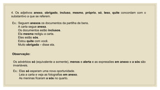 4. Os adjetivos anexo, obrigado, incluso, mesmo, próprio, só, leso, quite concordam com o
substantivo a que se referem.
Ex.: Seguem anexos os documentos da partilha de bens.
A carta segue anexa.
Os documentos estão inclusos.
Ela mesma redigiu a carta.
Eles estão sós.
Estou quite com você.
Muito obrigada – disse ela.
Observação:
Os advérbios só (equivalente a somente), menos e alerta e as expressões em anexo e a sós são
invariáveis.
Ex.: Elas só esperam uma nova oportunidade.
Leia a carta e veja as fotografias em anexo.
As meninas ficaram a sós no quarto.
 