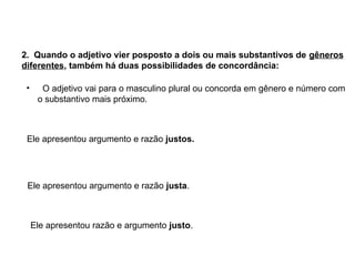 2. Quando o adjetivo vier posposto a dois ou mais substantivos de gêneros
diferentes, também há duas possibilidades de concordância:
• O adjetivo vai para o masculino plural ou concorda em gênero e número com
o substantivo mais próximo.
Ele apresentou argumento e razão justos.
Ele apresentou argumento e razão justa.
Ele apresentou razão e argumento justo.
 