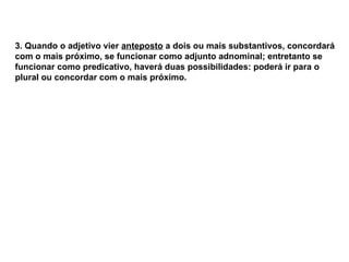 3. Quando o adjetivo vier anteposto a dois ou mais substantivos, concordará
com o mais próximo, se funcionar como adjunto adnominal; entretanto se
funcionar como predicativo, haverá duas possibilidades: poderá ir para o
plural ou concordar com o mais próximo.
 