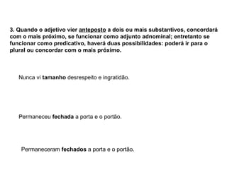 3. Quando o adjetivo vier anteposto a dois ou mais substantivos, concordará
com o mais próximo, se funcionar como adjunto adnominal; entretanto se
funcionar como predicativo, haverá duas possibilidades: poderá ir para o
plural ou concordar com o mais próximo.
Nunca vi tamanho desrespeito e ingratidão.
Permaneceu fechada a porta e o portão.
Permaneceram fechados a porta e o portão.
 