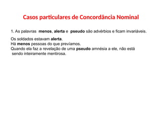 Casos particulares de Concordância Nominal
1. As palavras menos, alerta e pseudo são advérbios e ficam invariáveis.
Os soldados estavam alerta.
Há menos pessoas do que prevíamos.
Quando ela faz a revelação de uma pseudo amnésia a ele, não está
sendo inteiramente mentirosa.
 