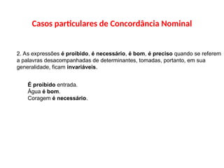 Casos particulares de Concordância Nominal
2. As expressões é proibido, é necessário, é bom, é preciso quando se referem
a palavras desacompanhadas de determinantes, tomadas, portanto, em sua
generalidade, ficam invariáveis.
É proibido entrada.
Água é bom.
Coragem é necessário.
 