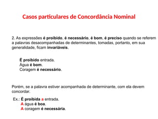 Casos particulares de Concordância Nominal
2. As expressões é proibido, é necessário, é bom, é preciso quando se referem
a palavras desacompanhadas de determinantes, tomadas, portanto, em sua
generalidade, ficam invariáveis.
É proibido entrada.
Água é bom.
Coragem é necessário.
Porém, se a palavra estiver acompanhada de determinante, com ela devem
concordar.
Ex.: É proibida a entrada.
A água é boa.
A coragem é necessária.
 