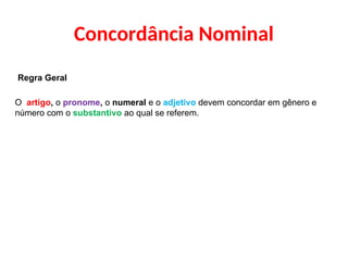 Concordância Nominal
Regra Geral
O artigo, o pronome, o numeral e o adjetivo devem concordar em gênero e
número com o substantivo ao qual se referem.
 