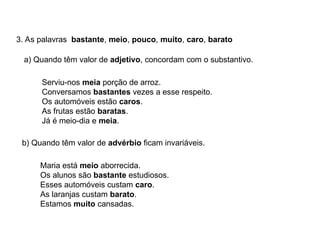 3. As palavras bastante, meio, pouco, muito, caro, barato
a) Quando têm valor de adjetivo, concordam com o substantivo.
Serviu-nos meia porção de arroz.
Conversamos bastantes vezes a esse respeito.
Os automóveis estão caros.
As frutas estão baratas.
Já é meio-dia e meia.
b) Quando têm valor de advérbio ficam invariáveis.
Maria está meio aborrecida.
Os alunos são bastante estudiosos.
Esses automóveis custam caro.
As laranjas custam barato.
Estamos muito cansadas.
 