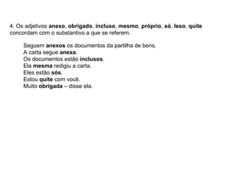 4. Os adjetivos anexo, obrigado, incluso, mesmo, próprio, só, leso, quite
concordam com o substantivo a que se referem.
Seguem anexos os documentos da partilha de bens.
A carta segue anexa.
Os documentos estão inclusos.
Ela mesma redigiu a carta.
Eles estão sós.
Estou quite com você.
Muito obrigada – disse ela.
 