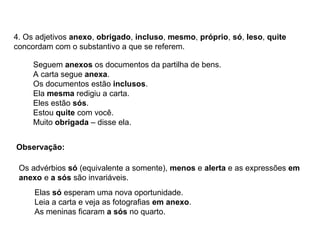4. Os adjetivos anexo, obrigado, incluso, mesmo, próprio, só, leso, quite
concordam com o substantivo a que se referem.
Seguem anexos os documentos da partilha de bens.
A carta segue anexa.
Os documentos estão inclusos.
Ela mesma redigiu a carta.
Eles estão sós.
Estou quite com você.
Muito obrigada – disse ela.
Observação:
Os advérbios só (equivalente a somente), menos e alerta e as expressões em
anexo e a sós são invariáveis.
Elas só esperam uma nova oportunidade.
Leia a carta e veja as fotografias em anexo.
As meninas ficaram a sós no quarto.
 