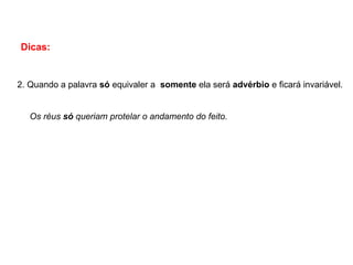 Dicas:
2. Quando a palavra só equivaler a somente ela será advérbio e ficará invariável.
Os réus só queriam protelar o andamento do feito.
 