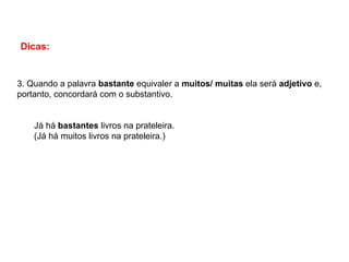 Dicas:
3. Quando a palavra bastante equivaler a muitos/ muitas ela será adjetivo e,
portanto, concordará com o substantivo.
Já há bastantes livros na prateleira.
(Já há muitos livros na prateleira.)
 