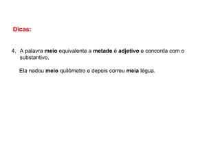 Dicas:
4. A palavra meio equivalente a metade é adjetivo e concorda com o
substantivo.
Ela nadou meio quilômetro e depois correu meia légua.
 