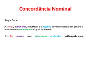 Concordância Nominal
Regra Geral
O artigo, o pronome, o numeral e o adjetivo devem concordar em gênero e
número com o substantivo ao qual se referem.
Ex.: Os nossos dois brinquedos preferidos estão quebrados.
 