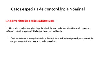 Casos especiais de Concordância Nominal
I. Adjetivo referente a vários substantivos:
1. Quando o adjetivo vier depois de dois ou mais substantivos do mesmo
gênero, há duas possibilidades de concordância:
• O adjetivo assume o gênero do substantivo e vai para o plural, ou concorda
em gênero e número com o mais próximo.
 