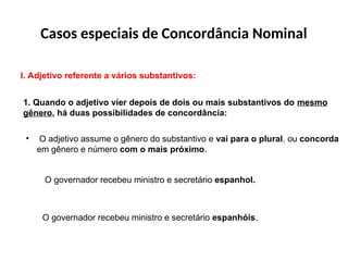 Casos especiais de Concordância Nominal
I. Adjetivo referente a vários substantivos:
1. Quando o adjetivo vier depois de dois ou mais substantivos do mesmo
gênero, há duas possibilidades de concordância:
• O adjetivo assume o gênero do substantivo e vai para o plural, ou concorda
em gênero e número com o mais próximo.
O governador recebeu ministro e secretário espanhol.
O governador recebeu ministro e secretário espanhóis.
 