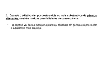 2. Quando o adjetivo vier posposto a dois ou mais substantivos de gêneros
diferentes, também há duas possibilidades de concordância:
• O adjetivo vai para o masculino plural ou concorda em gênero e número com
o substantivo mais próximo.
 