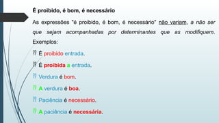 É proibido, é bom, é necessário
As expressões "é proibido, é bom, é necessário" não variam, a não ser
que sejam acompanhadas por determinantes que as modifiquem.
Exemplos:
 É proibido entrada.
 É proibida a entrada.
 Verdura é bom.
 A verdura é boa.
 Paciência é necessário.
 A paciência é necessária.
 