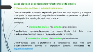 Casos especiais de concordância verbal com sujeito simples
 Expressões partitivas + substantivo/pronome:
Quando o sujeito apresenta expressão partitiva, ou seja, aquela que sugere
uma “parte de alguma coisa”, seguida de substantivo ou pronome no plural, o
verbo pode ficar no singular ou ir para o plural.
Exemplos:
A maioria dos alunos não estuda para o simulado.
O verbo ficou no singular porque a concordância foi feita com
o substantivo 'maioria', que é o núcleo do sujeito da oração.
A maioria dos alunos não estudam para o simulado.
O verbo passa para o plural caso a concordância seja feita com
o substantivo que sucede a expressão partitiva, no núcleo do
adjunto adnominal.
 