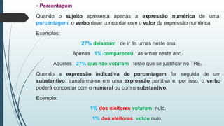 • Porcentagem
Quando o sujeito apresenta apenas a expressão numérica de uma
porcentagem, o verbo deve concordar com o valor da expressão numérica.
Exemplos:
27% deixaram de ir às urnas neste ano.
Apenas 1% compareceu às urnas neste ano.
Aqueles 27% que não votaram terão que se justificar no TRE.
Quando a expressão indicativa de porcentagem for seguida de um
substantivo, transforma-se em uma expressão partitiva e, por isso, o verbo
poderá concordar com o numeral ou com o substantivo.
Exemplo:
1% dos eleitores votaram nulo.
1% dos eleitores votou nulo.
 