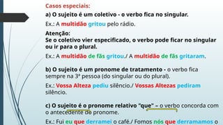 Casos especiais:
a) O sujeito é um coletivo - o verbo fica no singular.
Ex.: A multidão gritou pelo rádio.
Atenção:
Se o coletivo vier especificado, o verbo pode ficar no singular
ou ir para o plural.
Ex.: A multidão de fãs gritou./ A multidão de fãs gritaram.
b) O sujeito é um pronome de tratamento - o verbo fica
sempre na 3ª pessoa (do singular ou do plural).
Ex.: Vossa Alteza pediu silêncio./ Vossas Altezas pediram
silêncio.
c) O sujeito é o pronome relativo "que" – o verbo concorda com
o antecedente do pronome.
Ex.: Fui eu que derramei o café./ Fomos nós que derramamos o
 