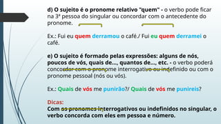 d) O sujeito é o pronome relativo "quem" - o verbo pode ficar
na 3ª pessoa do singular ou concordar com o antecedente do
pronome.
Ex.: Fui eu quem derramou o café./ Fui eu quem derramei o
café.
e) O sujeito é formado pelas expressões: alguns de nós,
poucos de vós, quais de..., quantos de..., etc. - o verbo poderá
concordar com o pronome interrogativo ou indefinido ou com o
pronome pessoal (nós ou vós).
Ex.: Quais de vós me punirão?/ Quais de vós me punireis?
Dicas:
Com os pronomes interrogativos ou indefinidos no singular, o
verbo concorda com eles em pessoa e número.
 