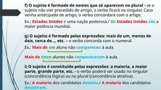 f) O sujeito é formado de nomes que só aparecem no plural - se o
sujeito não vier precedido de artigo, o verbo ficará no singular. Caso
venha antecipado de artigo, o verbo concordará com o artigo.
Ex.: Estados Unidos é uma nação poderosa./ Os Estados Unidos são a
maior potência mundial.
g) O sujeito é formado pelas expressões: mais de um, menos de
dois, cerca de..., etc. – o verbo concorda com o numeral.
Ex.: Mais de um aluno não compareceu à aula.
Mais de cinco alunos não compareceram à aula.
i) O sujeito é constituído pelas expressões: a maioria, a maior
parte, grande parte, etc. - o verbo poderá ser usado no singular
(concordância lógica) ou no plural (concordância atrativa).
Ex.: A maioria dos candidatos desistiu./ A maioria dos candidatos
desistiram.
 