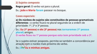 2) Sujeito composto
Regra geral: O verbo vai para o plural.
Ex.: João e Maria foram passear no bosque.
Casos especiais:
a) Os núcleos do sujeito são constituídos de pessoas gramaticais
diferentes - o verbo ficará no plural seguindo-se a ordem de
prioridade: 1ª, 2ª e 3ª pessoa.
Ex.: Eu (1ª pessoa) e ele (3ª pessoa) nos tornaremos (1ª pessoa
plural) amigos.
O verbo ficou na 1ª pessoa porque esta tem prioridade sob a 3ª.
Se o sujeito estiver posposto, permite-se também a concordância por
atração com o núcleo mais próximo do verbo.
Ex.: Irei eu e minhas amigas.
 