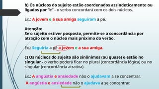 b) Os núcleos do sujeito estão coordenados assindeticamente ou
ligados por “e” - o verbo concordará com os dois núcleos.
Ex.: A jovem e a sua amiga seguiram a pé.
Atenção:
Se o sujeito estiver posposto, permite-se a concordância por
atração com o núcleo mais próximo do verbo.
Ex.: Seguiria a pé a jovem e a sua amiga.
c) Os núcleos do sujeito são sinônimos (ou quase) e estão no
singular - o verbo poderá ficar no plural (concordância lógica) ou no
singular (concordância atrativa).
Ex.: A angústia e ansiedade não o ajudavam a se concentrar.
A angústia e ansiedade não o ajudava a se concentrar.
 