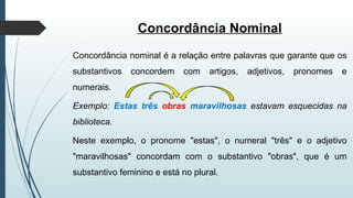 Concordância Nominal
Concordância nominal é a relação entre palavras que garante que os
substantivos concordem com artigos, adjetivos, pronomes e
numerais.
Exemplo: Estas três obras maravilhosas estavam esquecidas na
biblioteca.
Neste exemplo, o pronome "estas", o numeral "três" e o adjetivo
"maravilhosas" concordam com o substantivo "obras", que é um
substantivo feminino e está no plural.
 