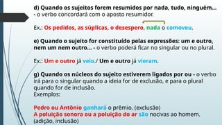 d) Quando os sujeitos forem resumidos por nada, tudo, ninguém...
- o verbo concordará com o aposto resumidor.
Ex.: Os pedidos, as súplicas, o desespero, nada o comoveu.
e) Quando o sujeito for constituído pelas expressões: um e outro,
nem um nem outro... - o verbo poderá ficar no singular ou no plural.
Ex.: Um e outro já veio./ Um e outro já vieram.
g) Quando os núcleos do sujeito estiverem ligados por ou - o verbo
irá para o singular quando a ideia for de exclusão, e para o plural
quando for de inclusão.
Exemplos:
Pedro ou Antônio ganhará o prêmio. (exclusão)
A poluição sonora ou a poluição do ar são nocivas ao homem.
(adição, inclusão)
 
