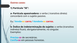 Outros casos:
1) Partícula “SE”:
a- Partícula apassivadora: o verbo ( transitivo direto)
concordará com o sujeito passivo.
Ex.: Vende-se carro./ Vendem-se carros.
b- Índice de indeterminação do sujeito: o verbo (transitivo
indireto) ficará, obrigatoriamente, no singular.
Exemplos:
Precisa-se de secretárias.
Confia-se em pessoas honestas.
 