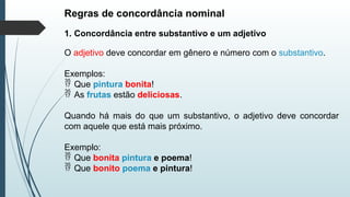 Regras de concordância nominal
1. Concordância entre substantivo e um adjetivo
O adjetivo deve concordar em gênero e número com o substantivo.
Exemplos:
 Que pintura bonita!
 As frutas estão deliciosas.
Quando há mais do que um substantivo, o adjetivo deve concordar
com aquele que está mais próximo.
Exemplo:
 Que bonita pintura e poema!
 Que bonito poema e pintura!
 